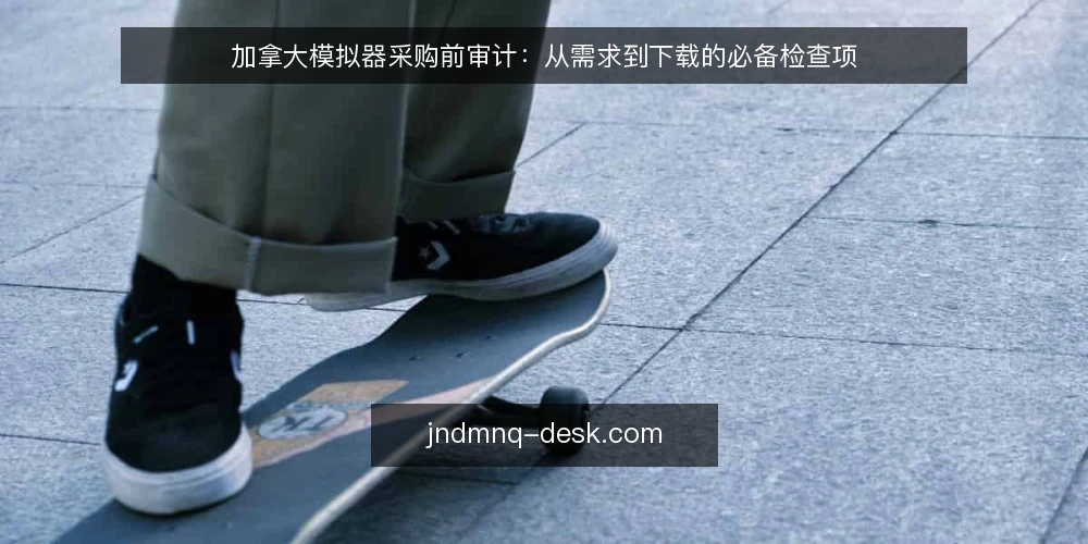 加拿大模拟器采购前审计：从需求到下载的必备检查项 — 为什么现在要审计加拿大模拟器选型 配图